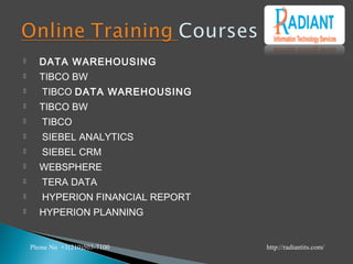  DATA WAREHOUSING
 TIBCO BW
  TIBCO DATA WAREHOUSING
 TIBCO BW
  TIBCO
  SIEBEL ANALYTICS
  SIEBEL CRM
 WEBSPHERE
  TERA DATA
  HYPERION FINANCIAL REPORT
 HYPERION PLANNING
Phone No +1(210)503-7100 http://radiantits.com/
 