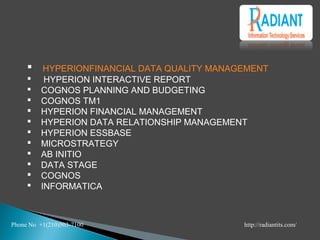  HYPERION	FIN	AN	CIAL DATA QUALITY MAN	AGEMEN	T
 HYPERION	 IN	TERACTIVE REPORT
 COGN	OS PLAN	N	IN	G AN	D BUDGETIN	G
 COGN	OS TM1
 HYPERION	 FIN	AN	CIAL MAN	AGEMEN	T
 HYPERION	 DATA RELATION	SHIP MAN	AGEMEN	T
 HYPERION	 ESSBASE
 MICROSTRATEGY
 AB IN	ITIO
 DATA STAGE
 COGN	OS
 IN	FORMATICA
Phone No +1(210)503-7100 http://radiantits.com/
 