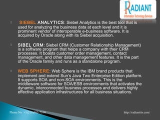  SIEBEL ANALYTICS: Siebel Analytics is the best tool that is
used for analyzing the business data at each level and it is
prominent vendor of interoperable e-business software. It is
acquired by Oracle along with its Siebel acquisition.
 SIBEL CRM: Siebel CRM (Customer Relationship Management)
is a software program that helps a company with their CRM
processes. It boasts customer order management, contact
management, and other data management features. It is the part
of the Oracle family and runs as a standalone program.
 WEB SPHERE: Web Sphere is the IBM brand products that
implement and extend Sun’s Java Two Enterprise Edition platform.
It supports SOA and non-SOA environments. This is the
middleware software for SOA/ESB environments that activates the
dynamic, interconnected business processes and delivers highly
effective application infrastructures for all business situations.
 
Phone No +1(210)503-7100 http://radiantits.com/
 