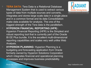  TERA DATA: Tera Data is a Relational Database
Management System that is used to extract various
types of data from multiple sources and converts,
integrates and stores large scale data in a single place
and in a common format and its data Consolidation
make data available for analysis. The one of the
biggest strength of the Tera data is the parallelism.
 HYPERION FINANCIAL REPORTING (HFR) :
Hyperion Financial Reporting (HFR) is the Simplest and
robust reporting tool that is currently part of the Oracle
BI EE Plus bundle. It is the excellent multi-dimensional
reporting capabilities and scales very well unlike Web
Analysis.
 HYPERION PLANNING: Hyperion Planning is a
budgeting and forecasting application from Oracle
formerly owned by Hyperion Solutions Corporation
which integrates financial and operational planning
processes and improves business predictability. 
Phone No +1(210)503-7100 http://radiantits.com/
 