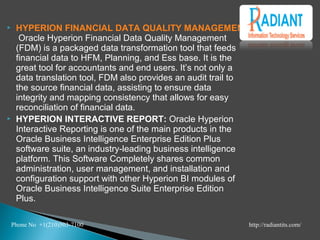  HYPERION FINANCIAL DATA QUALITY MANAGEMENT:
Oracle Hyperion Financial Data Quality Management
(FDM) is a packaged data transformation tool that feeds
financial data to HFM, Planning, and Ess base. It is the
great tool for accountants and end users. It’s not only a
data translation tool, FDM also provides an audit trail to
the source financial data, assisting to ensure data
integrity and mapping consistency that allows for easy
reconciliation of financial data.
 HYPERION INTERACTIVE REPORT: Oracle Hyperion
Interactive Reporting is one of the main products in the
Oracle Business Intelligence Enterprise Edition Plus
software suite, an industry-leading business intelligence
platform. This Software Completely shares common
administration, user management, and installation and
configuration support with other Hyperion BI modules of
Oracle Business Intelligence Suite Enterprise Edition
Plus.
Phone No +1(210)503-7100 http://radiantits.com/
 