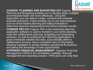  COGNOS PLANNING AND BUDGETING:IBM Cognos
Planning and Budgeting enables you to develop plans, budgets
and forecasts faster and more effectively. Using this
Application you can able to create, compare and evaluate
business scenarios. It also enables you to use best practices
such as driver-based planning and rolling forecasts to
determine resource requirements and future business results.
 COGNOS TM1:IBM Cognos TM1 is the enterprise planning
application software is used to transform your entire planning
cycle like collaborative planning, budgeting and forecasting
solutions, as well as analytical and reporting applications. It
gives immediate visibility into data, accountability within a
collaborative process, and a consistent view of information,
allowing managers to quickly stabilize operational fluctuations
and taking the advantage of new opportunities.
 HYPERION FINANCIAL MANAGEMENT: Hyperion Financial
Management (HFM) is the centralized, scalable, financial
management and reporting solution. HFM users can unify their.
Phone No +1(210)503-7100 http://radiantits.com/
 