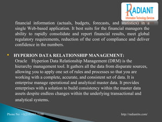 financial information (actuals, budgets, forecasts, and statistics) in a
single Web-based application. It best suits for the financial managers the
ability to rapidly consolidate and report financial results, meet global
regulatory requirements, reduction of the cost of compliance and deliver
confidence in the numbers.
 HYPERION DATA RELATIONSHIP MANAGEMENT:
Oracle Hyperion Data Relationship Management (DRM) is the
hierarchy management tool. It gathers all the data from disparate sources,
allowing you to apply one set of rules and processes so that you are
working with a complete, accurate, and consistent set of data. It is
enterprise manage operational and analytical master data. It provides
enterprises with a solution to build consistency within the master data
assets despite endless changes within the underlying transactional and
analytical systems.
Phone No +1(210)503-7100 http://radiantits.com/
 