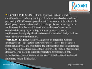  HYPERION ESSBASE: Oracle Hyperion Essbase is widely
considered as the industry leading multi-dimensional online analytical
processing (OLAP) server provides a rich environment for effectively
developing custom analytic and enterprise performance management
applications. It is the multidimensional database software that is
optimized for analysis, planning, and management reporting
applications. It uniquely blends an innovative technical design with an
open, client-server architecture.
MICROSTRATEGY: Micro Strategy is an enterprise business
intelligence (BI) application software vendor. It provides integrated
reporting, analysis, and monitoring the software that enables companies
to analyze the data stored across their enterprise to make better business
decisions. This platform supports interactive dashboards, highly
formatted reports, scorecards, ad hoc query, thresholds and alerts, and
automated report distribution.
Phone No +1(210)503-7100 http://radiantits.com/
 