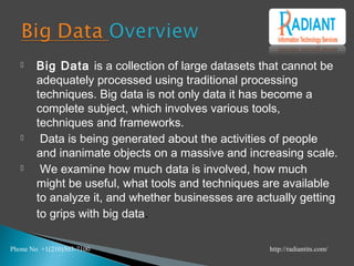  Big Data is a collection of large datasets that cannot be
adequately processed using traditional processing
techniques. Big data is not only data it has become a
complete subject, which involves various tools,
techniques and frameworks.
 Data is being generated about the activities of people
and inanimate objects on a massive and increasing scale.
 We examine how much data is involved, how much
might be useful, what tools and techniques are available
to analyze it, and whether businesses are actually getting
to grips with big data.
Phone No +1(210)503-7100 http://radiantits.com/
 