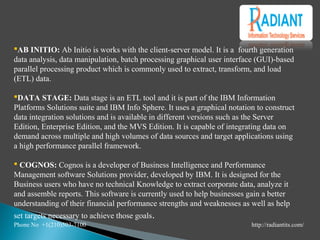 AB INITIO: Ab Initio is works with the client-server model. It is a fourth generation
data analysis, data manipulation, batch processing graphical user interface (GUI)-based
parallel processing product which is commonly used to extract, transform, and load
(ETL) data.
DATA STAGE: Data stage is an ETL tool and it is part of the IBM Information
Platforms Solutions suite and IBM Info Sphere. It uses a graphical notation to construct
data integration solutions and is available in different versions such as the Server
Edition, Enterprise Edition, and the MVS Edition. It is capable of integrating data on
demand across multiple and high volumes of data sources and target applications using
a high performance parallel framework.
 COGNOS: Cognos is a developer of Business Intelligence and Performance
Management software Solutions provider, developed by IBM. It is designed for the
Business users who have no technical Knowledge to extract corporate data, analyze it
and assemble reports. This software is currently used to help businesses gain a better
understanding of their financial performance strengths and weaknesses as well as help
set targets necessary to achieve those goals.
Phone No +1(210)503-7100 http://radiantits.com/
 