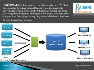 INFORMATICA: Informatica is one of the widely used ETL Tool
for extracting the source data and loading it into the target after
applying the required transformation. It provides a single enterprise
data integration platform to help organization access, transform, and
integrate data from a large variety of systems and deliver information
to other transactional systems.
Phone No +1(210)503-7100 http://radiantits.com/
 