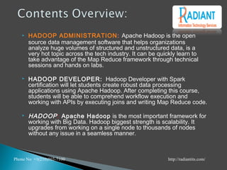  HADOOP ADMINISTRATION: Apache Hadoop is the open
source data management software that helps organizations
analyze huge volumes of structured and unstructured data, is a
very hot topic across the tech industry. It can be quickly learn to
take advantage of the Map Reduce framework through technical
sessions and hands on labs.
 HADOOP DEVELOPER: Hadoop Developer with Spark
certification will let students create robust data processing
applications using Apache Hadoop. After completing this course,
students will be able to comprehend workflow execution and
working with APIs by executing joins and writing Map Reduce code.
 HADOOP: Apache Hadoop is the most important framework for
working with Big Data. Hadoop biggest strength is scalability. It
upgrades from working on a single node to thousands of nodes
without any issue in a seamless manner.
Phone No +1(210)503-7100 http://radiantits.com/
 