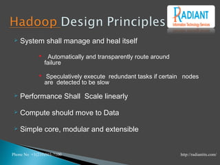  System shall manage and heal itself
 Automatically and transparently route around
failure
 Speculatively execute redundant tasks if certain nodes
are detected to be slow
 Performance Shall Scale linearly
 Compute should move to Data
 Simple core, modular and extensible
Phone No +1(210)503-7100 http://radiantits.com/
 