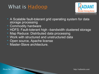 A Scalable fault-tolerant grid operating system for data
storage processing
 Commodity hardware
 HDFS: Fault-tolerant high –bandwidth clustered storage
 Map Reduce: Distributed data processing
 Work with structured and unstructured data
 Open source, Apache license
 Master-Slave architecture.
Phone No +1(210)503-7100 http://radiantits.com/
 