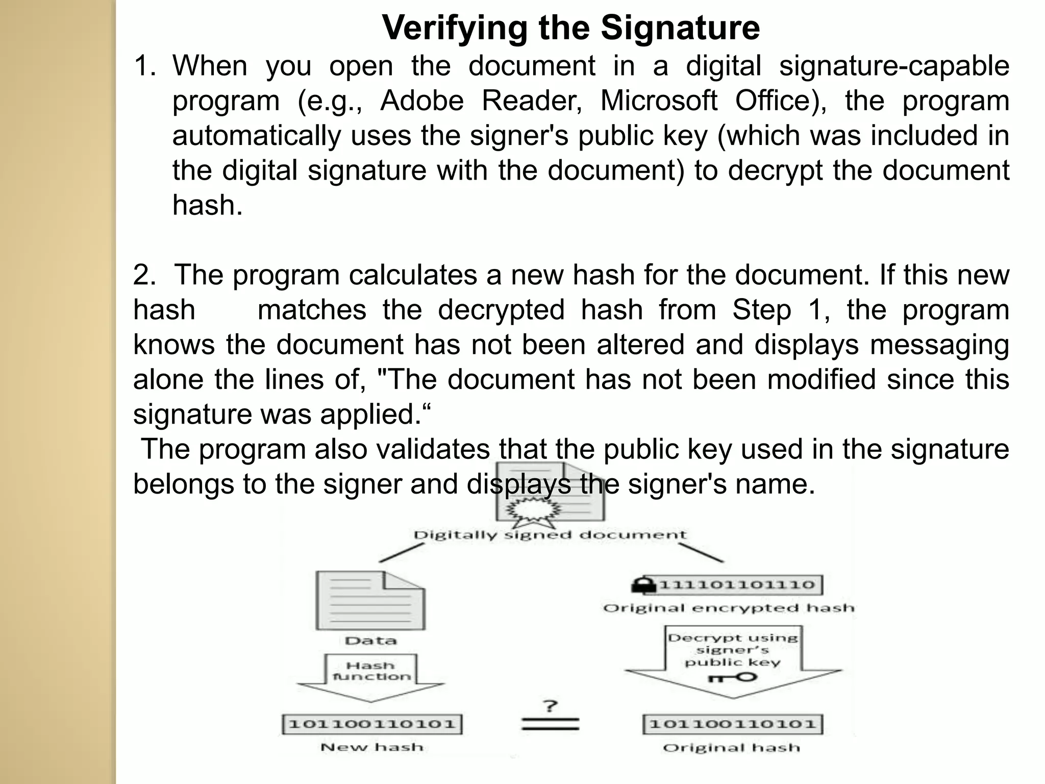 Verifying the Signature
1. When you open the document in a digital signature-capable
program (e.g., Adobe Reader, Microsoft Office), the program
automatically uses the signer's public key (which was included in
the digital signature with the document) to decrypt the document
hash.
2. The program calculates a new hash for the document. If this new
hash matches the decrypted hash from Step 1, the program
knows the document has not been altered and displays messaging
alone the lines of, "The document has not been modified since this
signature was applied.“
The program also validates that the public key used in the signature
belongs to the signer and displays the signer's name.
 