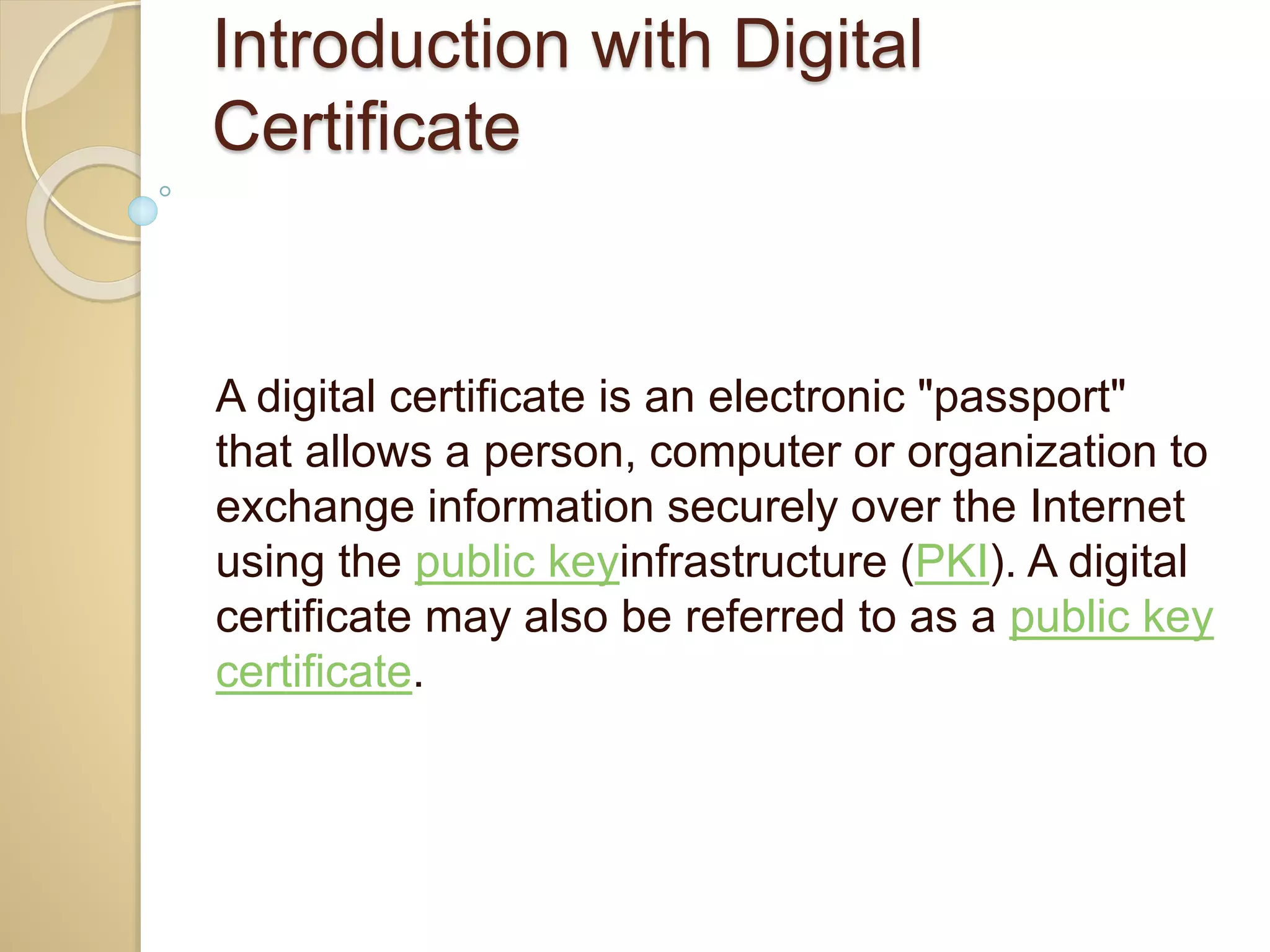 Introduction with Digital
Certificate
A digital certificate is an electronic "passport"
that allows a person, computer or organization to
exchange information securely over the Internet
using the public keyinfrastructure (PKI). A digital
certificate may also be referred to as a public key
certificate.
 
