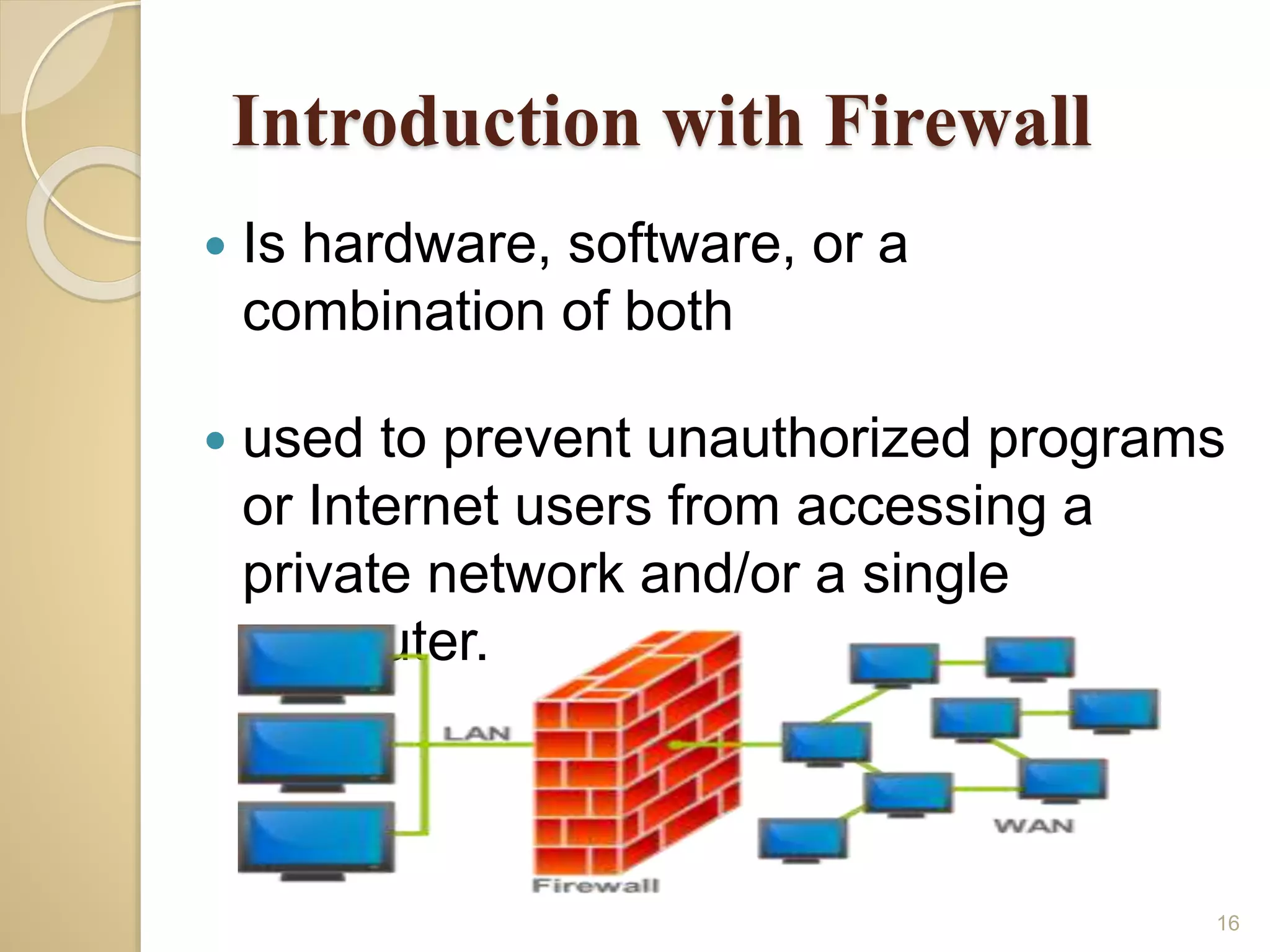 Introduction with Firewall
 Is hardware, software, or a
combination of both
 used to prevent unauthorized programs
or Internet users from accessing a
private network and/or a single
computer.
16
 