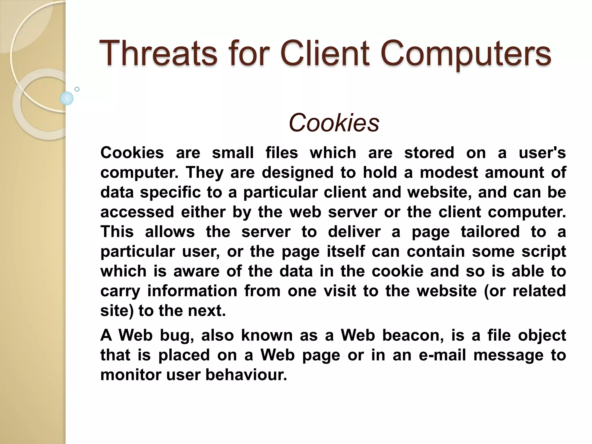Threats for Client Computers
Cookies
Cookies are small files which are stored on a user's
computer. They are designed to hold a modest amount of
data specific to a particular client and website, and can be
accessed either by the web server or the client computer.
This allows the server to deliver a page tailored to a
particular user, or the page itself can contain some script
which is aware of the data in the cookie and so is able to
carry information from one visit to the website (or related
site) to the next.
A Web bug, also known as a Web beacon, is a file object
that is placed on a Web page or in an e-mail message to
monitor user behaviour.
 