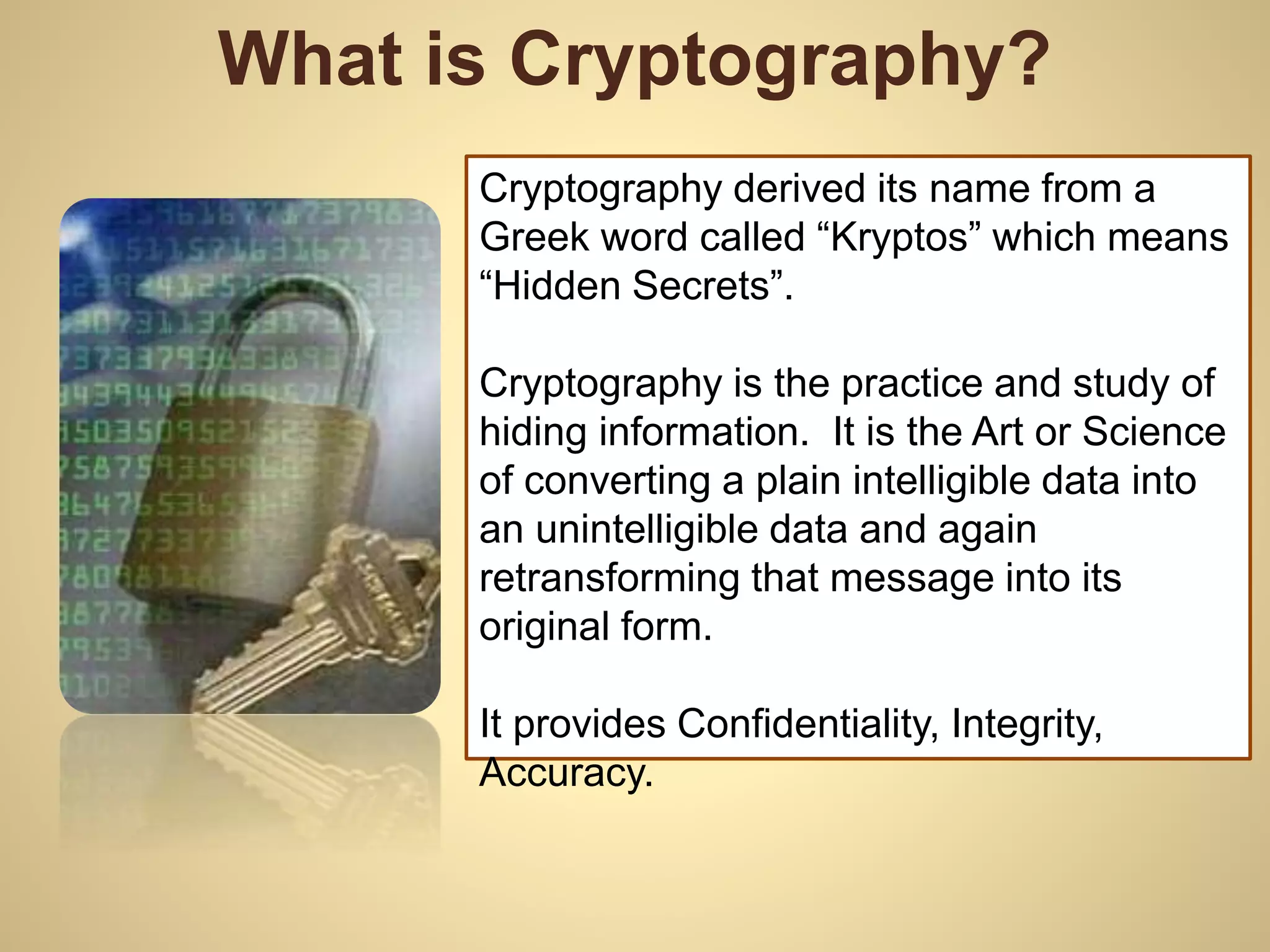What is Cryptography?
Cryptography derived its name from a
Greek word called “Kryptos” which means
“Hidden Secrets”.
Cryptography is the practice and study of
hiding information. It is the Art or Science
of converting a plain intelligible data into
an unintelligible data and again
retransforming that message into its
original form.
It provides Confidentiality, Integrity,
Accuracy.
 
