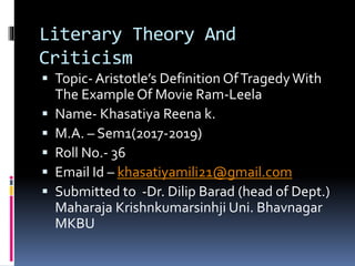 Literary Theory And
Criticism
 Topic- Aristotle’s Definition OfTragedyWith
The Example Of Movie Ram-Leela
 Name- Khasatiya Reena k.
 M.A. – Sem1(2017-2019)
 Roll No.- 36
 Email Id – khasatiyamili21@gmail.com
 Submitted to -Dr. Dilip Barad (head of Dept.)
Maharaja Krishnkumarsinhji Uni. Bhavnagar
MKBU
 