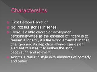  First Person Narration
 No Plot but stories in series
 There is a little character devlopment
personality-wise as the essence of Picaro is to
remain a Picaro , it s the world around him that
changes and its depiction always carries an
element of satire that makes the story
captivating and relevant.
 Adopts a realistic style with elements of comedy
and satire.
 
