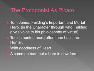  Tom Jones, Feilding’s Important and Mortal
Hero. (is the Character through who Feilding
gives voice to his phiolosophy of virtue)
 Tom is hunted more often than he is the
Hunter.
 With goodness of Heart
 A common man but a hero in new form .
 