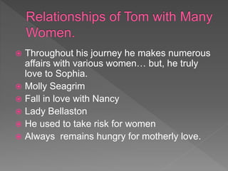  Throughout his journey he makes numerous
affairs with various women… but, he truly
love to Sophia.
 Molly Seagrim
 Fall in love with Nancy
 Lady Bellaston
 He used to take risk for women
 Always remains hungry for motherly love.
 