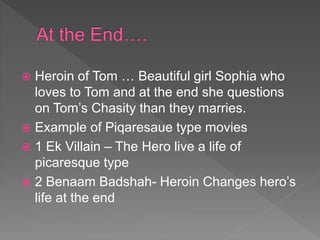  Heroin of Tom … Beautiful girl Sophia who
loves to Tom and at the end she questions
on Tom’s Chasity than they marries.
 Example of Piqaresaue type movies
 1 Ek Villain – The Hero live a life of
picaresque type
 2 Benaam Badshah- Heroin Changes hero’s
life at the end
 