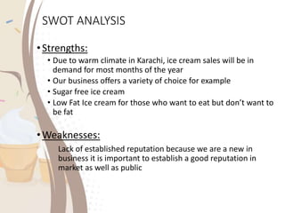 SWOT ANALYSIS
•Strengths:
• Due to warm climate in Karachi, ice cream sales will be in
demand for most months of the year
• Our business offers a variety of choice for example
• Sugar free ice cream
• Low Fat Ice cream for those who want to eat but don’t want to
be fat
•Weaknesses:
Lack of established reputation because we are a new in
business it is important to establish a good reputation in
market as well as public
 