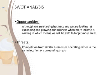 SWOT ANALYSIS
•Opportunities:
Although we are starting business and we are looking at
expanding and growing our business when more income is
coming in which means we will be able to target more areas
•Threats:
Competition from similar businesses operating either in the
same location or surrounding areas
 