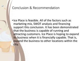 Conclusion & Recommendation
•Ice Place is feasible. All of the factors such as
marketing mix, SWOT analysis and financing
support this conclusion. It has been demonstrated
that the business is capable of running and
attracting customers. Ice Place is hoping to expand
its business when it is financially capable. That is,
expand the business to other locations within the
city.
 
