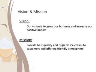 Vision & Mission
Vision:
Our vision is to grow our business and increase our
positive impact
Mission:
Provide best quality and hygienic ice cream to
customers and offering friendly atmosphere
 