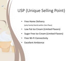 USP (Unique Selling Point)
• Free Home Delivery
(only Family Pack & within 1km Place)
• Low Fat Ice Cream (Limited Flavors)
• Sugar Free Ice Cream (Limited Flavors)
• Free Wi-Fi Connectivity
• Excellent Ambience
 