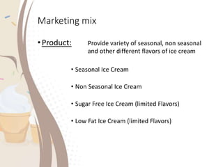 Marketing mix
•Product: Provide variety of seasonal, non seasonal
and other different flavors of ice cream
• Seasonal Ice Cream
• Non Seasonal Ice Cream
• Sugar Free Ice Cream (limited Flavors)
• Low Fat Ice Cream (limited Flavors)
 