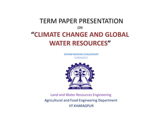 TERM PAPER PRESENTATION
ON
“CLIMATE CHANGE AND GLOBAL
WATER RESOURCES”
SHYAM MOHAN CHAUDHARY
17AG62R13
Land and Water Resources Engineering
Agricultural and Food Engineering Department
IIT KHARAGPUR
 