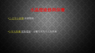 水晶燈維修與保養
•三-五年小保養:清潔整理
•十年大保養:更換電線，金屬支架及小五金保養
 