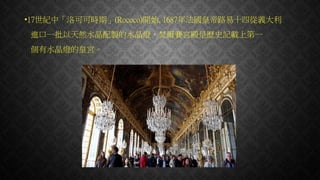 •17世紀中「洛可可時期」(Rococo)開始, 1687年法國皇帝路易十四從義大利
進口一批以天然水晶配製的水晶燈，梵爾賽宮殿是歷史記載上第一
個有水晶燈的皇宮。
 