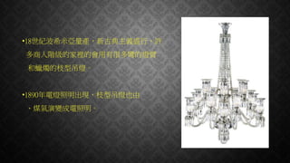 •18世紀波希米亞量產，新古典主義盛行，許
多商人階級的家裡的會用有很多彎的燈臂
和蠟燭的枝型吊燈。
•1890年電燈照明出現，枝型吊燈也由
、煤氣演變成電照明。
 