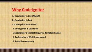 Why Codeigniter
1. CodeIgniter is Light Weight
2. CodeIgniter is Fast
3. CodeIgniter Uses M-V-C
4. CodeIgniter is Extensible
5.CodeIgniter Does Not Require a Template Engine
6. CodeIgniter is Well Documented
7. Friendly Community
 