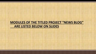 MODULES OF THE TITLED PROJECT “NEWS BLOG”
ARE LISTED BELOW ON SLIDES
 