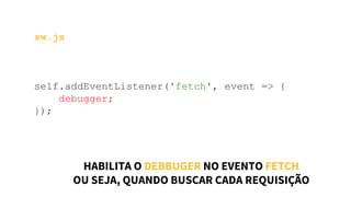 sw.js
self.addEventListener('fetch', event => {
debugger;
});
HABILITA O DEBBUGER NO EVENTO FETCH
OU SEJA, QUANDO BUSCAR CADA REQUISIÇÃO
 