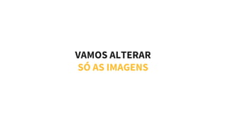 VAMOS ALTERAR
SÓ AS IMAGENS
 