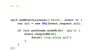 sw.js
self.addEventListener('fetch', event => {
var url = new URL(event.request.url);
if (url.pathname.endsWith('.jpg')) {
event.respondWith(
fetch('/toy-story.gif')
)
}
});
 