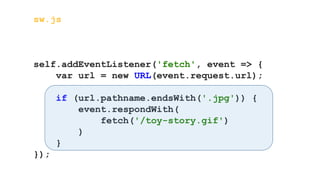 sw.js
self.addEventListener('fetch', event => {
var url = new URL(event.request.url);
if (url.pathname.endsWith('.jpg')) {
event.respondWith(
fetch('/toy-story.gif')
)
}
});
 