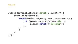 sw.js
self.addEventListener('fetch', event => {
event.respondWith(
fetch(event.request).then(response => {
if (response.status === 404) {
return fetch ('404.png');
}
)
}
});
 
