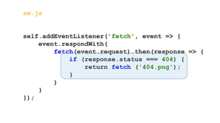 sw.js
self.addEventListener('fetch', event => {
event.respondWith(
fetch(event.request).then(response => {
if (response.status === 404) {
return fetch ('404.png');
}
)
}
});
 