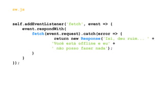 sw.js
self.addEventListener('fetch', event => {
event.respondWith(
fetch(event.request).catch(error => {
return new Response('Ixi, deu ruim... ' +
'Você está offline e eu' +
' não posso fazer nada');
)
}
});
 