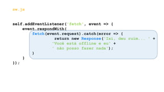 sw.js
self.addEventListener('fetch', event => {
event.respondWith(
fetch(event.request).catch(error => {
return new Response('Ixi, deu ruim... ' +
'Você está offline e eu' +
' não posso fazer nada');
)
}
});
 