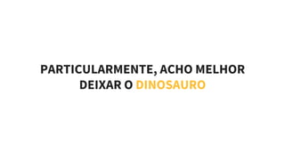 PARTICULARMENTE, ACHO MELHOR
DEIXAR O DINOSAURO
 
