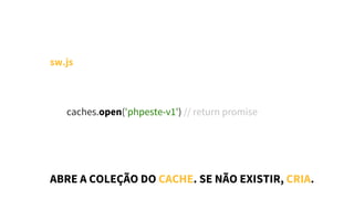 sw.js
        caches.open('phpeste-v1') // return promise
ABRE A COLEÇÃO DO CACHE. SE NÃO EXISTIR, CRIA.
 