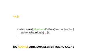 sw.js
        caches.open('phpeste-v1').then(function(cache) { 
            return cache.addAll([ ... ]);
        }
NO ADDALL ADICIONA ELEMENTOS AO CACHE
 