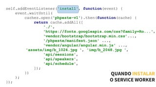 self.addEventListener('install', function(event) {
event.waitUntil(
caches.open('phpeste-v1').then(function(cache) {
return cache.addAll([
'./',
'https://fonts.googleapis.com/css?family=Ro...',
'vendor/bootstrap/bootstrap.min.css’...,
'/phpeste/manifest.json' ...,
'vendor/angular/angular.min.js' ...,
'assets/img/b_1024.jpg ', 'img/b_2048.jpg ',
'api/sessions',
'api/speakers',
'api/schedule',
]);
})
);
});
QUANDO INSTALAR
O SERVICE WORKER
 