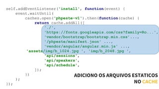 self.addEventListener('install', function(event) {
event.waitUntil(
caches.open('phpeste-v1').then(function(cache) {
return cache.addAll([
'./',
'https://fonts.googleapis.com/css?family=Ro...',
'vendor/bootstrap/bootstrap.min.css’...,
'/phpeste/manifest.json' ...,
'vendor/angular/angular.min.js' ...,
'assets/img/b_1024.jpg ', 'img/b_2048.jpg ',
'api/sessions',
'api/speakers',
'api/schedule',
]);
})
);
});
ADICIONO OS ARQUIVOS ESTATICOS
NO CACHE
 