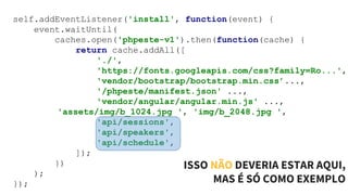 self.addEventListener('install', function(event) {
event.waitUntil(
caches.open('phpeste-v1').then(function(cache) {
return cache.addAll([
'./',
'https://fonts.googleapis.com/css?family=Ro...',
'vendor/bootstrap/bootstrap.min.css’...,
'/phpeste/manifest.json' ...,
'vendor/angular/angular.min.js' ...,
'assets/img/b_1024.jpg ', 'img/b_2048.jpg ',
'api/sessions',
'api/speakers',
'api/schedule',
]);
})
);
});
ISSO NÃO DEVERIA ESTAR AQUI,
MAS É SÓ COMO EXEMPLO
 